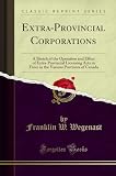 Extra-Provincial Corporations: A Sketch of the Operation and Effect of Extra-Provincial Licensing Acts in Force in the Various Provinces of Canada (Classic Reprint)