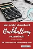 WIE MACHE ICH MICH MIT BUCHHALTUNG SELBSTSTÄNDIG: Ein Praxisleitfaden für Existenzgrü