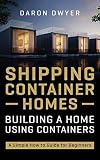 Shipping Container Homes: Building a Home Using Containers - A Simple How to Guide for Beg